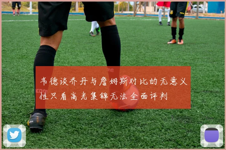 韦德谈乔丹与詹姆斯对比的无意义性只看高光集锦无法全面评判