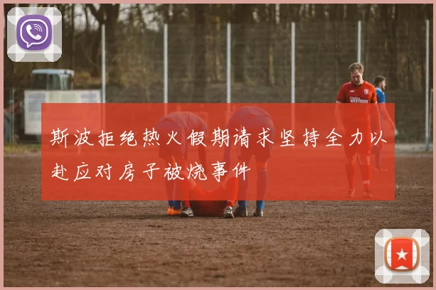 斯波拒绝热火假期请求坚持全力以赴应对房子被烧事件