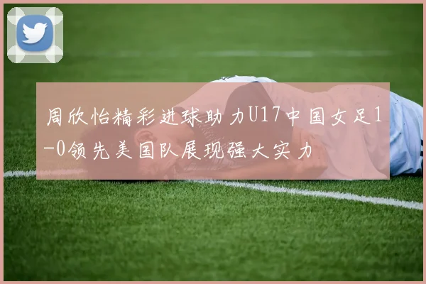 周欣怡精彩进球助力U17中国女足1-0领先美国队展现强大实力