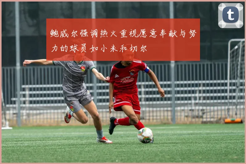 鲍威尔强调热火重视愿意奉献与努力的球员如小米和切尔