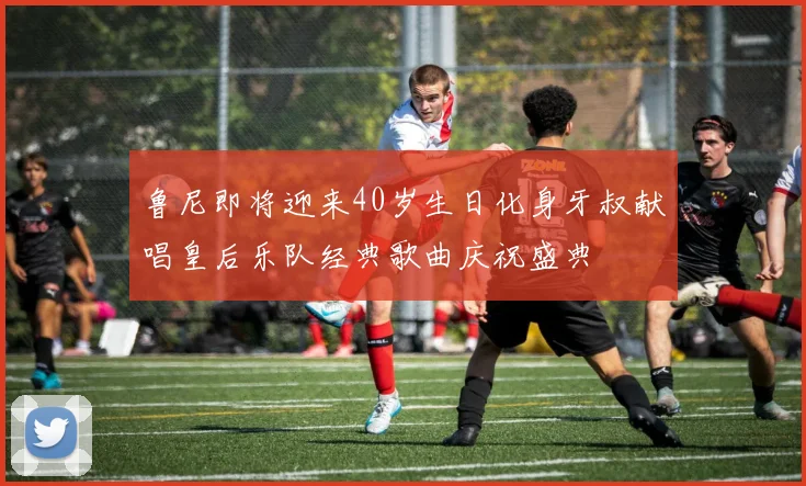 鲁尼即将迎来40岁生日化身牙叔献唱皇后乐队经典歌曲庆祝盛典