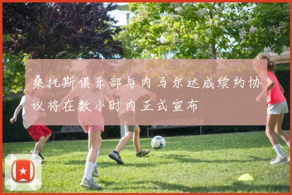 桑托斯俱乐部与内马尔达成续约协议将在数小时内正式宣布