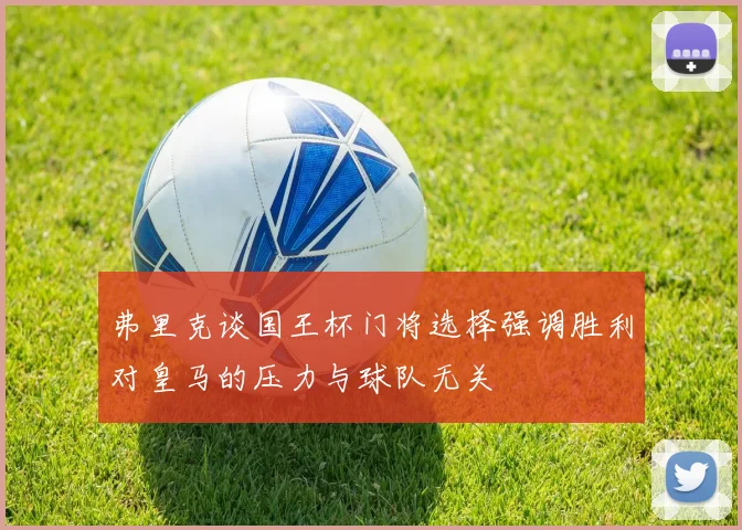 弗里克谈国王杯门将选择强调胜利对皇马的压力与球队无关