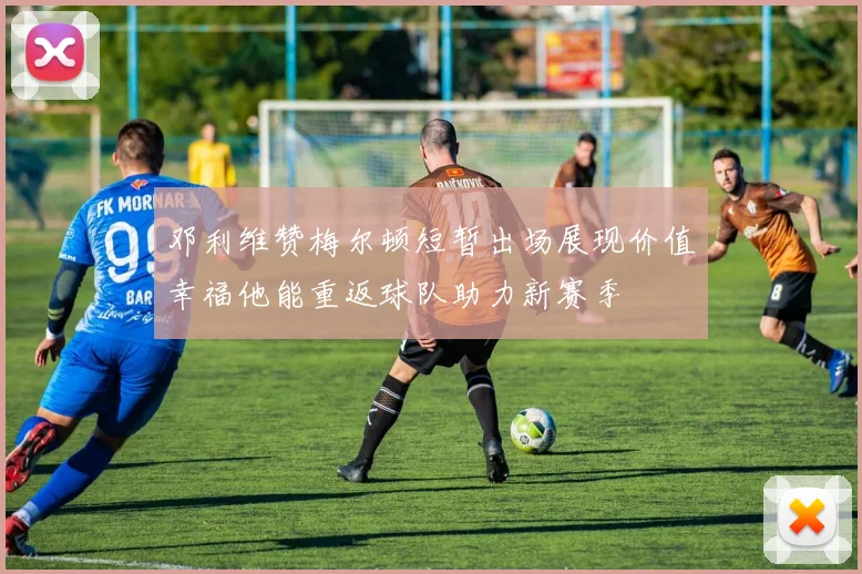 邓利维赞梅尔顿短暂出场展现价值幸福他能重返球队助力新赛季