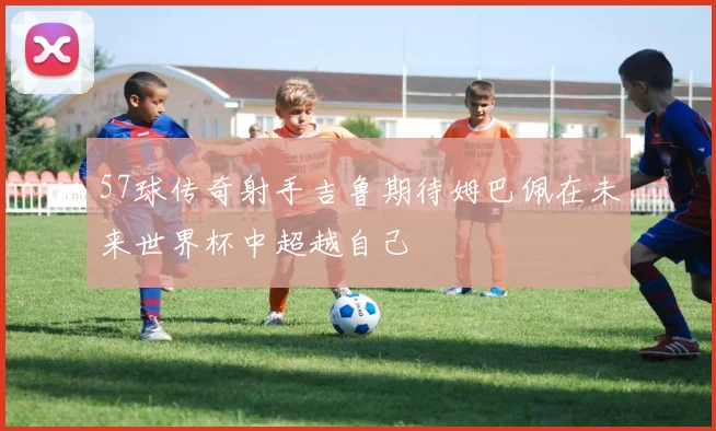 57球传奇射手吉鲁期待姆巴佩在未来世界杯中超越自己