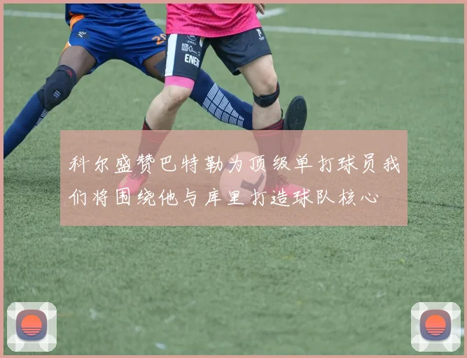 科尔盛赞巴特勒为顶级单打球员我们将围绕他与库里打造球队核心