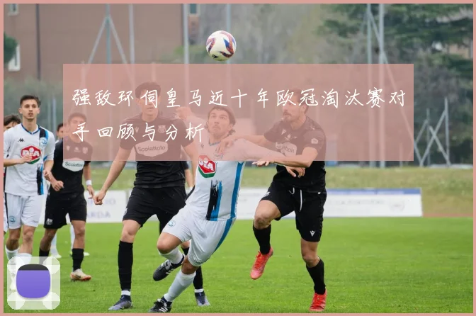 强敌环伺皇马近十年欧冠淘汰赛对手回顾与分析