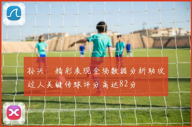 孙兴慜精彩表现全场数据分析助攻过人关键传球评分高达82分