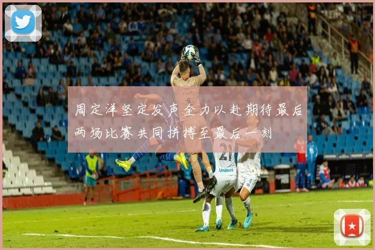 周定洋坚定发声全力以赴期待最后两场比赛共同拼搏至最后一刻