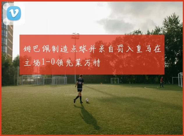 姆巴佩制造点球并亲自罚入皇马在主场1-0领先莱万特