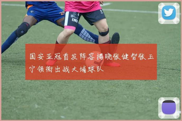 国安亚冠首发阵容揭晓张健智张玉宁领衔出战大埔球队