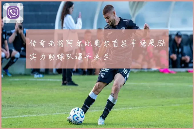 传奇老将阿尔比奥尔首发半场展现实力助球队逼平米兰