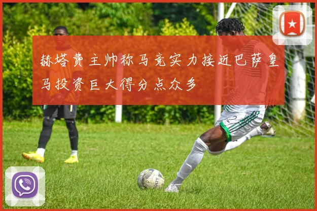 赫塔费主帅称马竞实力接近巴萨皇马投资巨大得分点众多