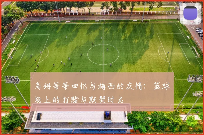 乌姆蒂蒂回忆与梅西的友情：篮球场上的打赌与默契时光
