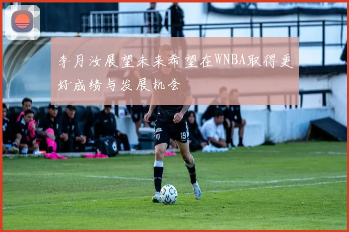 李月汝展望未来希望在WNBA取得更好成绩与发展机会