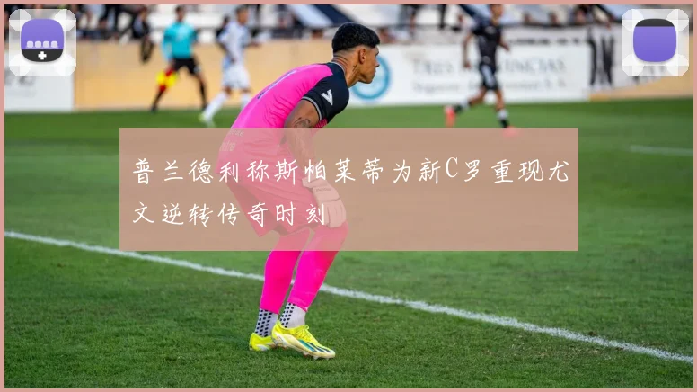 普兰德利称斯帕莱蒂为新C罗重现尤文逆转传奇时刻