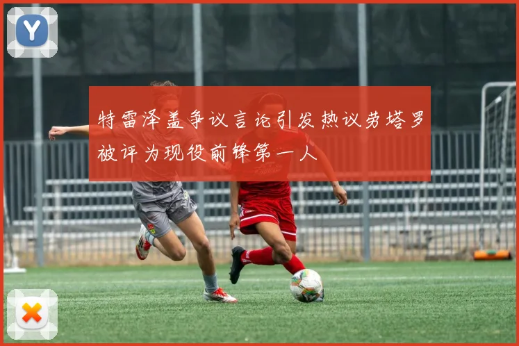 特雷泽盖争议言论引发热议劳塔罗被评为现役前锋第一人