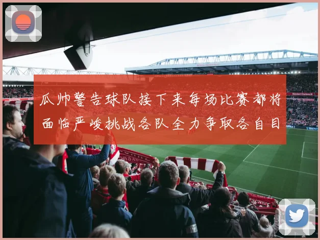瓜帅警告球队接下来每场比赛都将面临严峻挑战各队全力争取各自目标