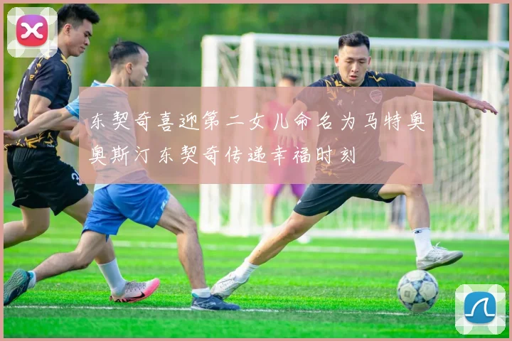 东契奇喜迎第二女儿命名为马特奥奥斯汀东契奇传递幸福时刻