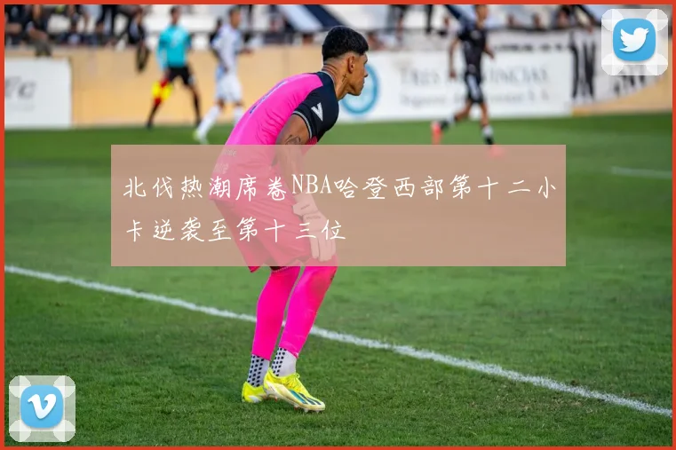 北伐热潮席卷NBA哈登西部第十二小卡逆袭至第十三位