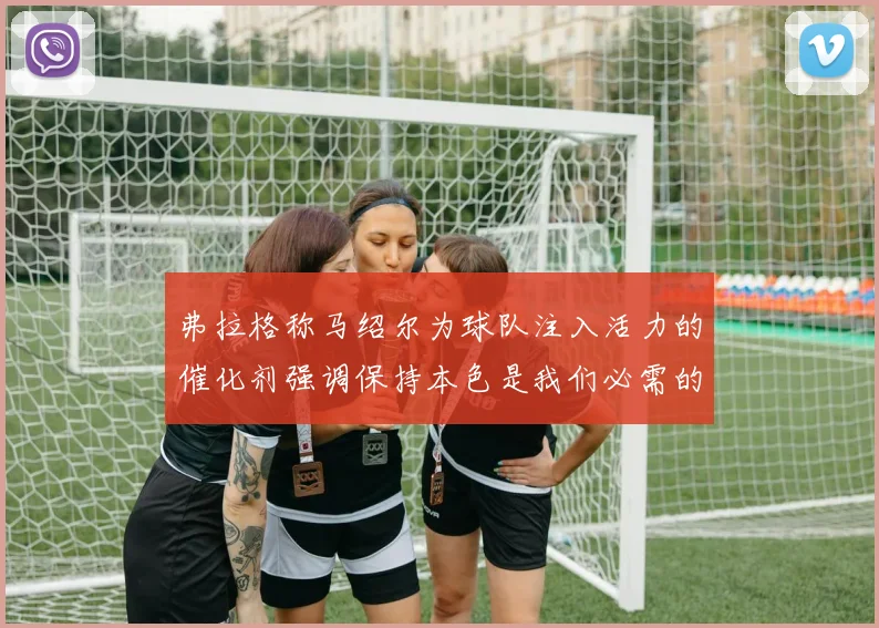 弗拉格称马绍尔为球队注入活力的催化剂强调保持本色是我们必需的