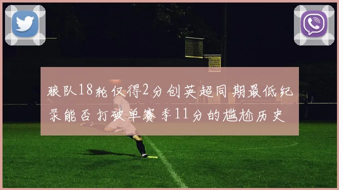狼队18轮仅得2分创英超同期最低纪录能否打破单赛季11分的尴尬历史