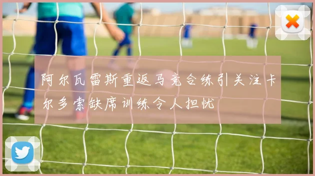 阿尔瓦雷斯重返马竞合练引关注卡尔多索缺席训练令人担忧
