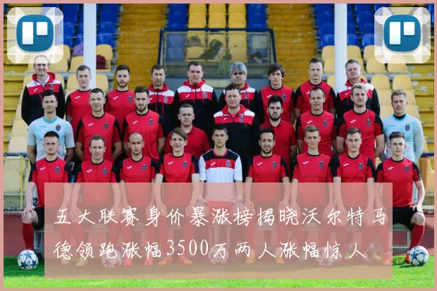 五大联赛身价暴涨榜揭晓沃尔特马德领跑涨幅3500万两人涨幅惊人