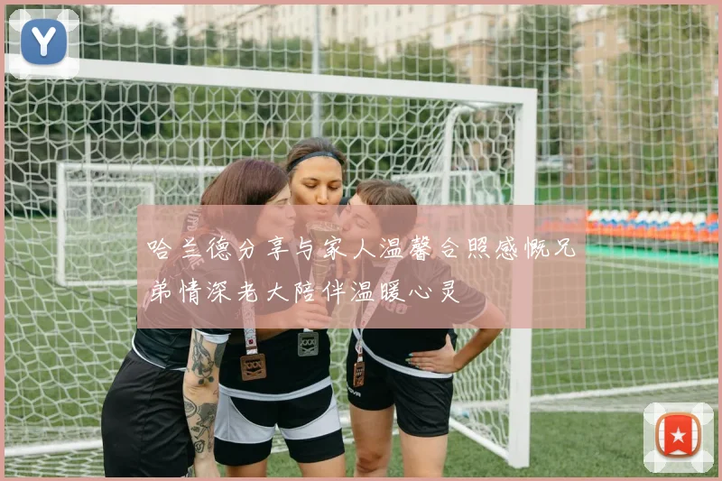 哈兰德分享与家人温馨合照感慨兄弟情深老大陪伴温暖心灵