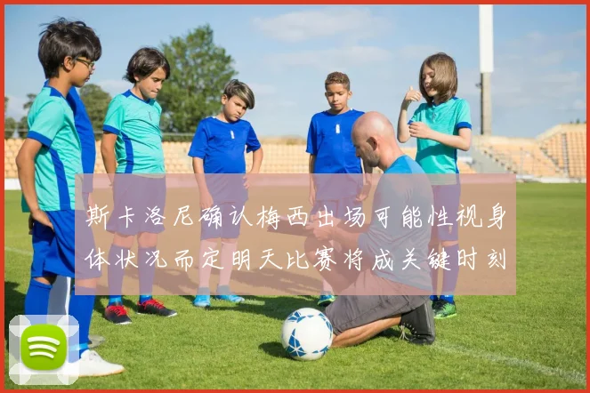 斯卡洛尼确认梅西出场可能性视身体状况而定明天比赛将成关键时刻