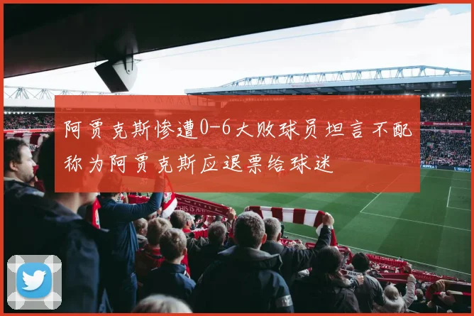 阿贾克斯惨遭0-6大败球员坦言不配称为阿贾克斯应退票给球迷