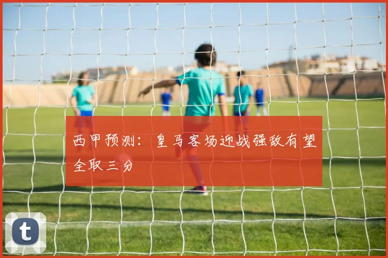 西甲预测：皇马客场迎战强敌有望全取三分