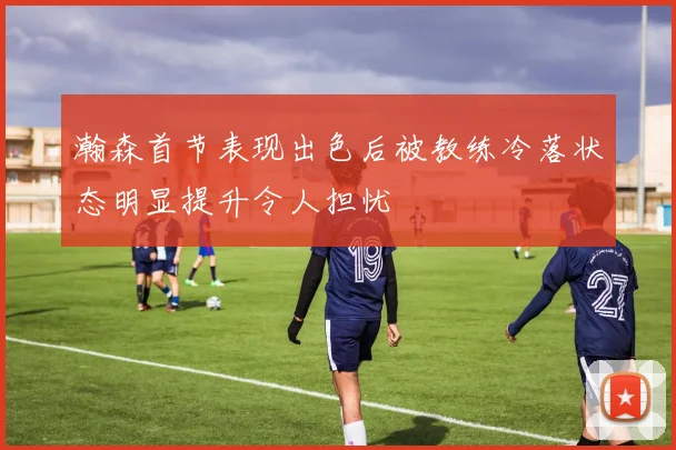 瀚森首节表现出色后被教练冷落状态明显提升令人担忧