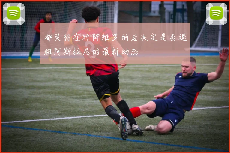 都灵将在对阵维罗纳后决定是否退租阿斯拉尼的最新动态